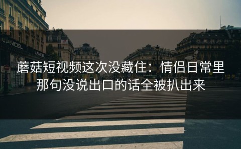蘑菇短视频这次没藏住：情侣日常里那句没说出口的话全被扒出来